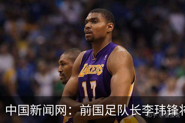 中国新闻网：前国足队长李玮锋将赴青海参加援青杯活动