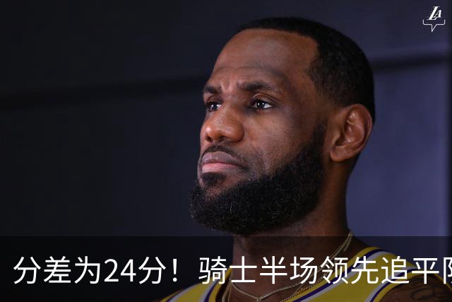 分差为24分！骑士半场领先追平队史对阵76人领先最多纪录！