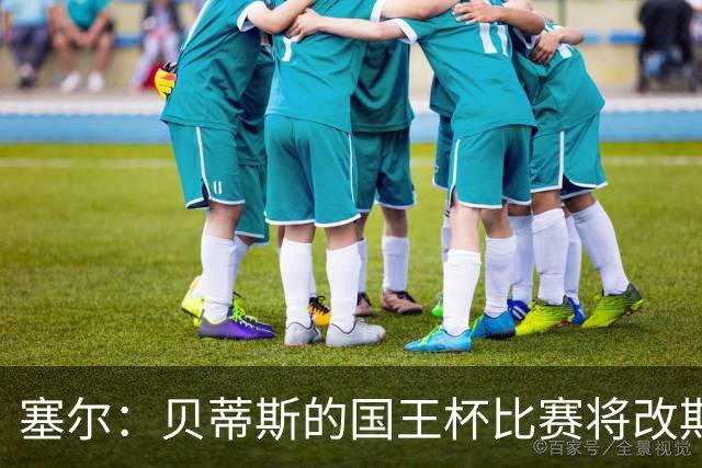塞尔：贝蒂斯的国王杯比赛将改期至国际比赛日，阵中国脚将缺阵