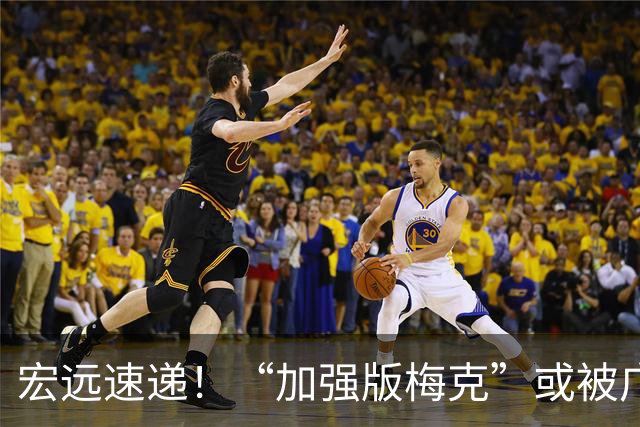宏远速递！“加强版梅克”或被广东队看中，总决赛稳了？