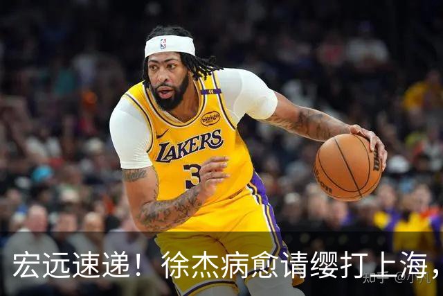 宏远速递！徐杰病愈请缨打上海，陈老板重要决定，徐昕拉胯创纪录