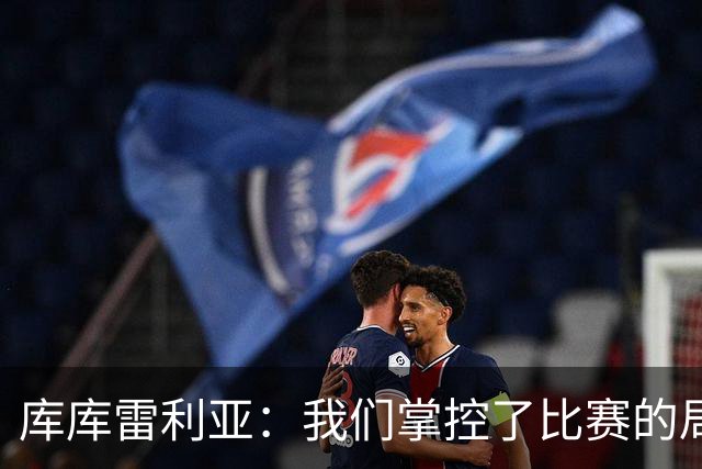 库库雷利亚：我们掌控了比赛的局面，多点开花对实现目标很重要