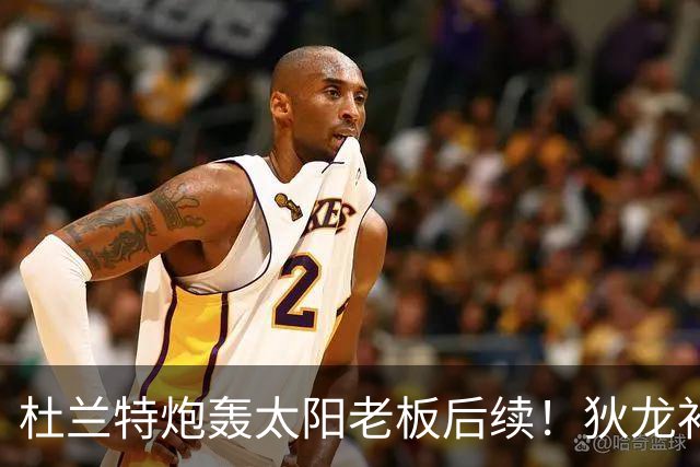 杜兰特炮轰太阳老板后续！狄龙补刀KD：感谢马特清理更衣室那股臭味