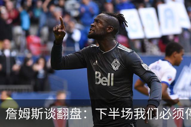 詹姆斯谈翻盘：下半场我们必须停止失误 同时在防守端更有侵略性