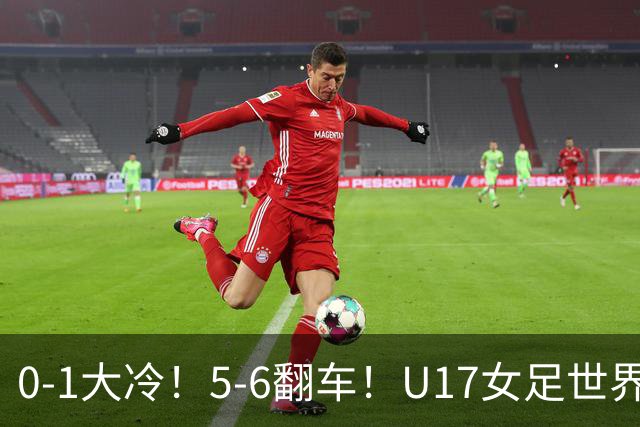 0-1大冷！5-6翻车！U17女足世界杯8强乱了：中国队若赢球将战巴西