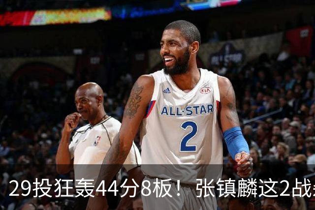 29投狂轰44分8板！张镇麟这2战杀疯了：郭士强该让他重返国家队了？